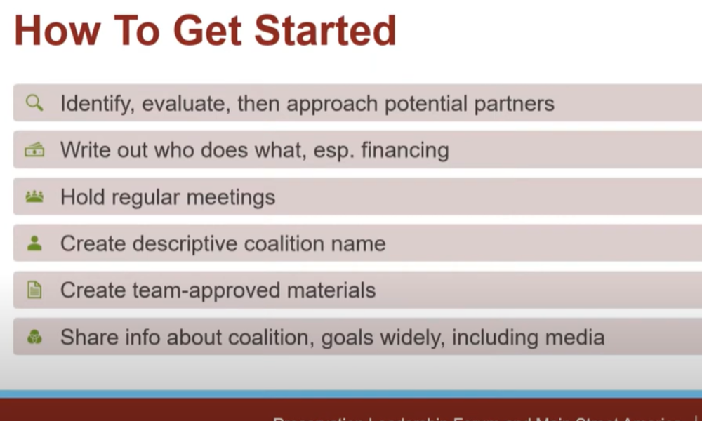 How to get started. Identify, evaluate, then approach potential partners, write out who does what, hold regular meetings, create descriptive coalition name, create term-approved materials, and share info about coalition widely