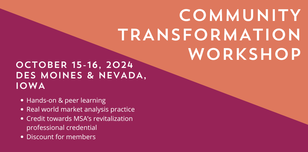 Community transformation workshop. October 15-16, 2024. Des Moines and Nevada Iowa. Hands-on and peer learning, real world market analysis practice, credit toward MSA's revitalization professional credential, and discount for members