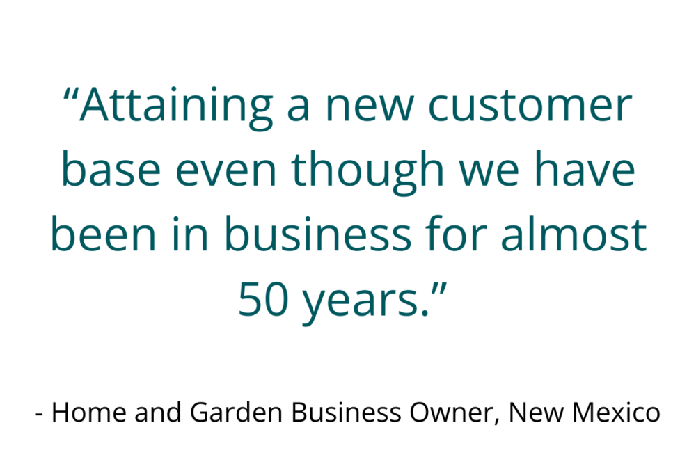 “Attaining a new customer base even though we have been in business for almost 50 years.” - Home and Garden Business Owner, New Mexico