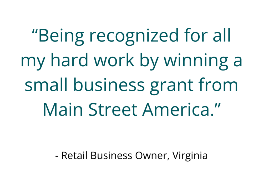 “Being recognized for all my hard work by winning a small business grant from Main Street America.” - Retail Business Owner, Virginia