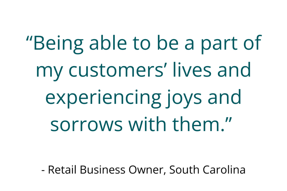 “Being able to be a part of my customers’ lives and experiencing joys and sorrows with them.” - Retail Business Owner, South Carolina