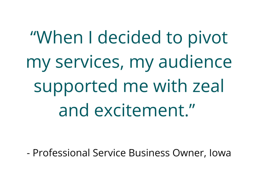 “When I decided to pivot my services, my audience supported me with zeal and excitement.” - Professional Service Business Owner, Iowa